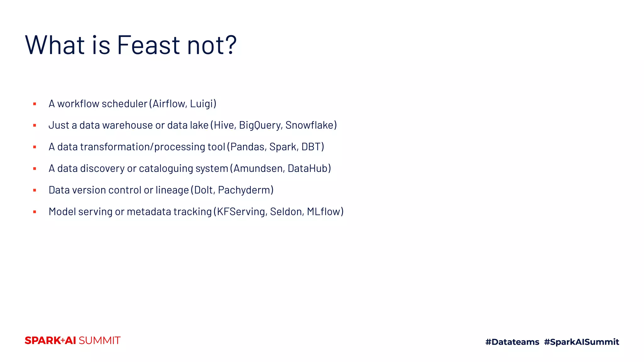 What is Feast not? ▪ A workﬂow scheduler (Airﬂow, Luigi) ▪ Just a data warehouse or data lake (Hive, BigQuery, Snowﬂake) ▪ A data transformation/processing tool (Pandas, Spark, DBT) ▪ A data discovery or cataloguing system (Amundsen, DataHub) ▪ Data version control or lineage (Dolt, Pachyderm) ▪ Model serving or metadata tracking (KFServing, Seldon, MLﬂow) 