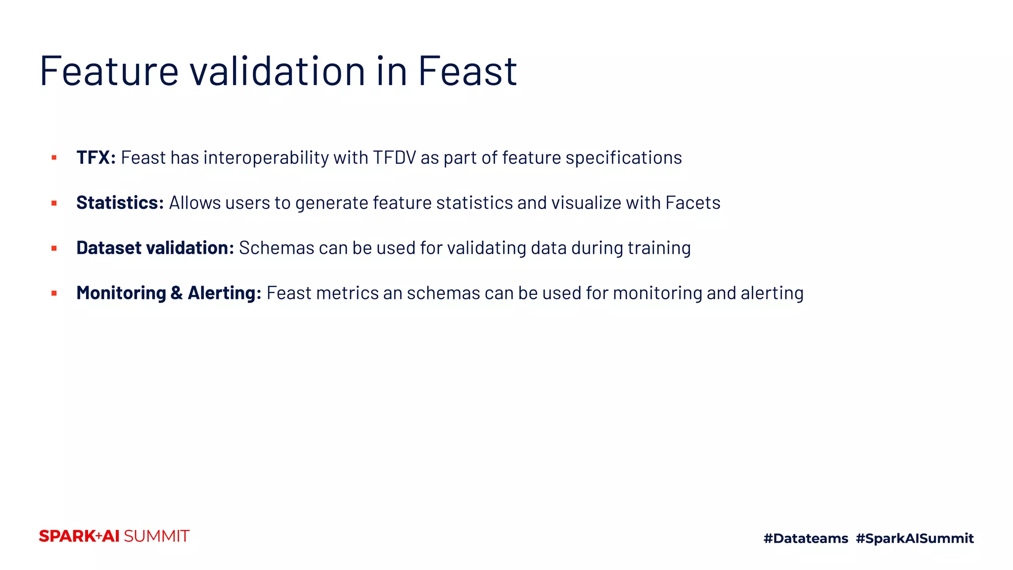Feature validation in Feast ▪ TFX: Feast has interoperability with TFDV as part of feature speciﬁcations ▪ Statistics: Allows users to generate feature statistics and visualize with Facets ▪ Dataset validation: Schemas can be used for validating data during training ▪ Monitoring & Alerting: Feast metrics an schemas can be used for monitoring and alerting 