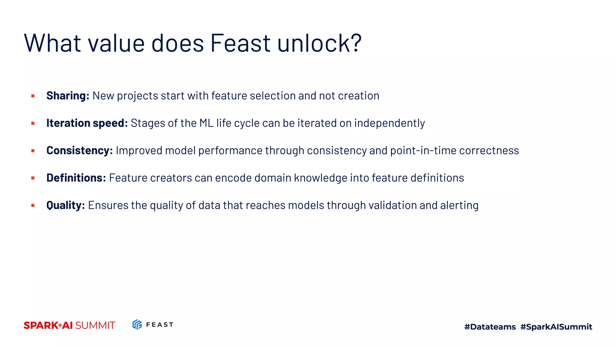 What value does Feast unlock? ▪ Sharing: New projects start with feature selection and not creation ▪ Iteration speed: Stages of the ML life cycle can be iterated on independently ▪ Consistency: Improved model performance through consistency and point-in-time correctness ▪ Deﬁnitions: Feature creators can encode domain knowledge into feature deﬁnitions ▪ Quality: Ensures the quality of data that reaches models through validation and alerting 