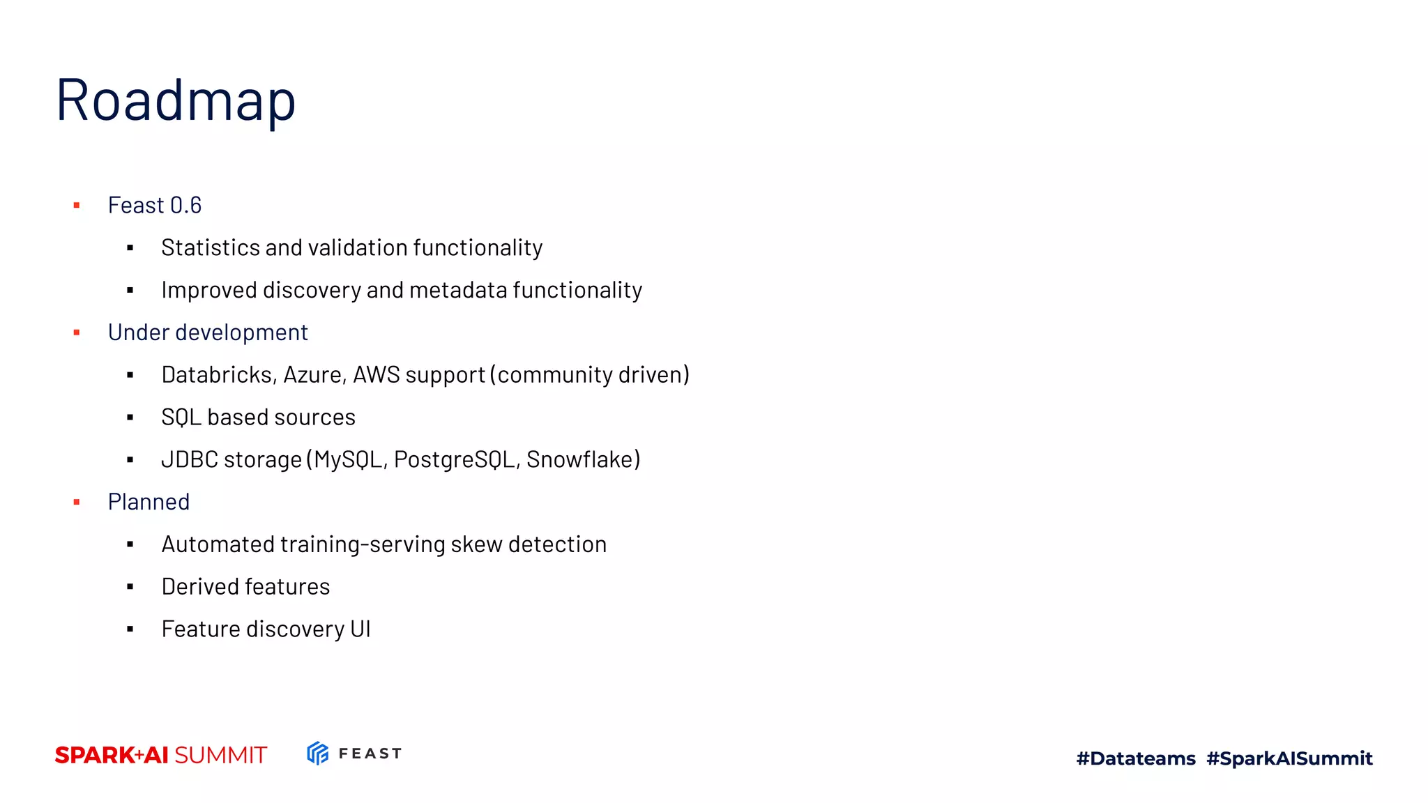 Roadmap ▪ Feast 0.6 ▪ Statistics and validation functionality ▪ Improved discovery and metadata functionality ▪ Under development ▪ Databricks, Azure, AWS support (community driven) ▪ SQL based sources ▪ JDBC storage (MySQL, PostgreSQL, Snowﬂake) ▪ Planned ▪ Automated training-serving skew detection ▪ Derived features ▪ Feature discovery UI 