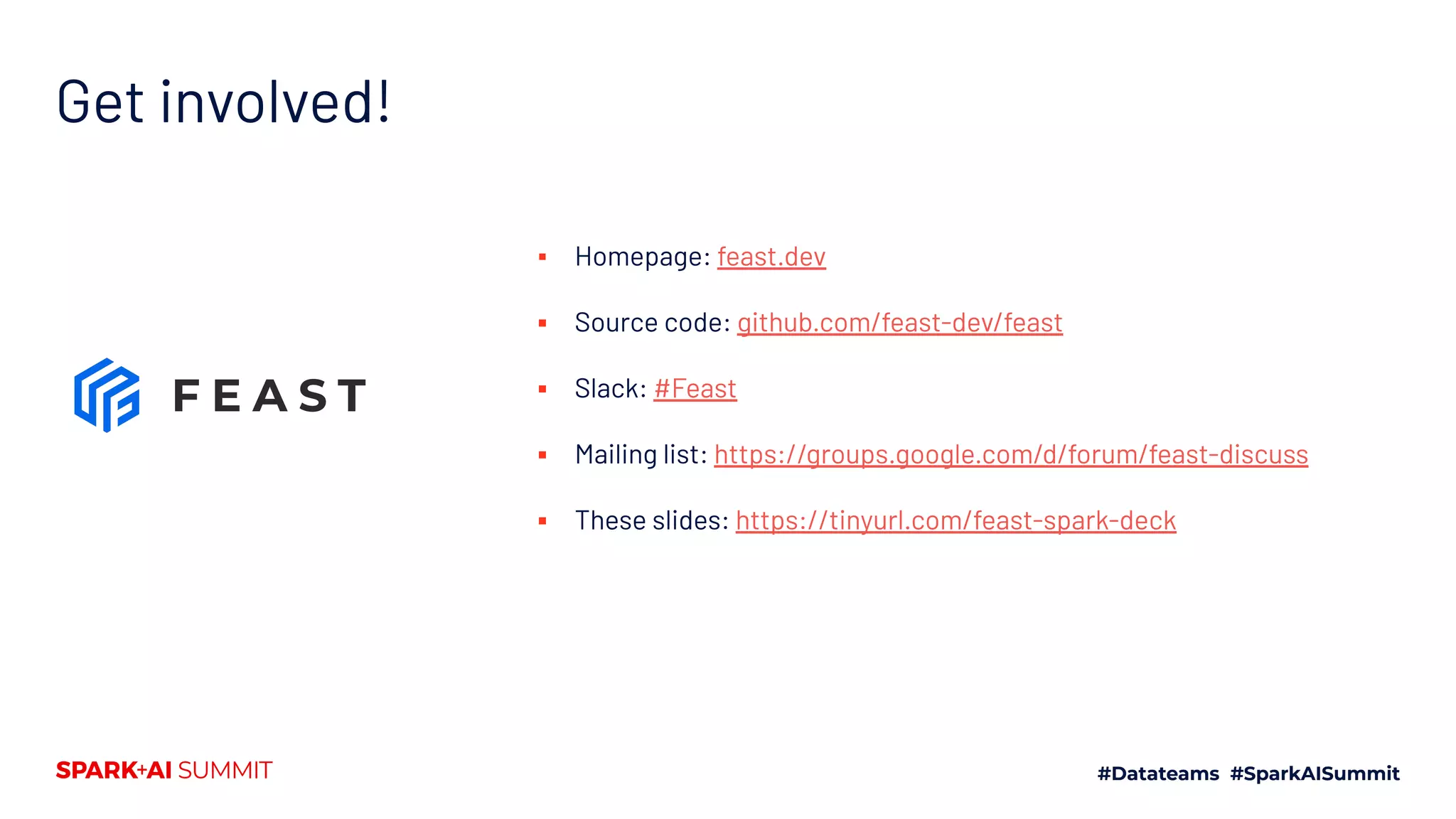 Get involved! ▪ Homepage: feast.dev ▪ Source code: github.com/feast-dev/feast ▪ Slack: #Feast ▪ Mailing list: https://groups.google.com/d/forum/feast-discuss ▪ These slides: https://tinyurl.com/feast-spark-deck 