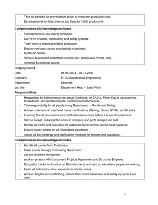 - Take oil samples for preventative action to overcome production loss.
- Do adjustments on Machines to Joy Spec for 100% productivity.
Competencies/skills/knowledge/attributes
- Flameproof and Gas testing certificate.
- Conveyor systems, interlocking and safety systems.
- Team work to ensure profitable production.
- Electro-mechanic course successfully completed.
- Hydraulic course.
- Various Joy courses completed (shuttle cars, continuous miners, etc).
- Advance Mechanical course.
Employment 8
Date 01-08-2003 – 28-01-2005
Company ETIS Mvelaphanda Engineering
Department Secunda
Job title Department Head – Sasol Plant
Responsibilities
- Responsible for Maintenance and repair Contracts, on SASOL Plant. Day to day planning,
breakdowns, and refurbishments. Electrical and Mechanical.
- Take responsibility for all people in my Department: - Morale and Safety.
- Advise customers on overhead crane modifications (Demag, Grove, STHAL and Munck).
- Ensuring that all documents and certificates are in order before it is sent to customers.
- Stay to budget, ensuring that costs to Company and profit margins are met.
- Handle all orders and deliveries for customers to be on time and to meet deadlines.
- Ensure quality control on all refurbished equipment.
- Attend all site meetings and clarification meetings for tenders and quotations.
Competencies/skills/knowledge/attributes
- Handle all queries from Customers.
- Order spares through Purchasing Department.
- Do site enquiries and quotes.
- Work on projects with Customer’s Projects Department and Structural Engineer.
- Do quality checks and control on Refurbishments and also on site where people are working.
- Assist all technicians when required on problem areas.
- Work on heights and scaffolding, ensure that correct harnesses and safety equipment are
used.
10
 