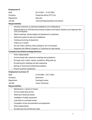 Employment 9
Date 03-12-2001 – 31-07-2003
Company Powermite Africa (PTY) Ltd
Department Secunda
Job title Technical Representative and advisor
Responsibilities
- Advising customers on electrical installations and modifications.
- Representative for all Powermite products (Cables and Festoon Systems) and Agencies like
CCG and Raytech.
- Attend meetings, handle targets and deadlines for customers.
- Determine spares for jobs and installations.
- Costing and pricing of equipment.
- Follow up on orders.
- Do own orders, delivery notes quotations, etc on Computer.
- Negotiate with different Suppliers or Customers for best results.
Competencies/skills/knowledge/attributes
- Work independently
- Communicate with customers (meetings and quotations)
- Do paper work: orders, reports, quotations, filling back-up
- Do planning for meetings and site inspections
- Solving of Technical and Electrical problems
- Ensure Customer satisfaction
Employment summary 10
Date 01-04-2000 – 30-11-2001
Company Sachmech
Department Overhead cranes
Job title Crane Technician
Responsibilities
- Maintenance + service of cranes.
- 24-hour break-stop service.
- Rewiring of electrical panels.
- Installation of safety equipment.
- Load tests on overhead cranes.
- Completion of law documentation and paperwork.
- Work independently.
- Do planning and prioritize job cards.
11
 