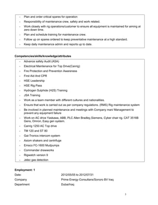 - Plan and order critical spares for operation
- Responsibility of maintenance crew, safety and work related.
- Work closely with rig operations/customer to ensure all equipment is maintained for aiming at
zero down time.
- Plan and schedule training for maintenance crew.
- Follow up on spares ordered to keep preventative maintenance at a high standard.
- Keep daily maintenance admin and reports up to date.
Competencies/skills/knowledge/attributes
- Advance safety Audit (ASA)
- Electrical Maintenance for Top Drive(Canrig)
- Fire Protection and Prevention Awareness
- First Aid And CPR
- HSE Leadership
- HSE Rig Pass
- Hydrogen Sulphide (H2S) Training
- JSA Training
- Work as a team member with different cultures and nationalities.
- Ensure that work is carried out as per company regulations. (RMS) Rig maintenance system
- Be involved in planned maintenance and meetings with Company man/ Management to
prevent any equipment failure
- Work on AC drive Yaskawa, ABB, PLC Allen Bradley,Siemens, Cyber chair rig. CAT 3516B
Gens, Omron, Easy gen system.
- Canrig 1250 AC Top drive
- TM 120 and ST 80
- Gai-Tronics intercom system
- Axiom shakers and centrifuge
- Emsco FC-1600 Mudpumps
- Commander drawworks
- Rigwatch version 9
- Jelec gas detection
Employment: 1
Date: 2012/05/05 to 2012/07/31
Company Prime Energy Consultans/Sonoro BV Iraq
Department Dubai/Iraq
3
 