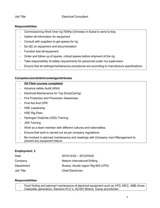 Job Title Electrical Consultant
Responsibilities
- Commissioning Work Over rig 750Hp (Chinese) in Dubai to send to Iraq
- Gather all information for equipment
- Consult with suppliers to get spares for rig
- Do QC on equipment and documentation
- Function test all equipment
- Order and follow up of spares, critical spares before shipment of the rig.
- Take responsibility of safety requirements for personnel under my supervision.
- Ensure that all settings/maintenance procedures are according to manufacture specifications.
Competencies/skills/knowledge/attributes
- Oil Filed courses completed:
- Advance safety Audit (ASA)
- Electrical Maintenance for Top Drive(Canrig)
- Fire Protection and Prevention Awareness
- First Aid And CPR
- HSE Leadership
- HSE Rig Pass
- Hydrogen Sulphide (H2S) Training
- JSA Training
- Work as a team member with different cultures and nationalities.
- Ensure that work is carried out as per company regulations.
- Be involved in planned maintenance and meetings with Company man/ Management to
prevent any equipment failure
Employment: 2
Date 2010/12/22 – 2012/05/02
Company Nabors International Drilling
Department Russia, Irkutsk region Rig 603 (VFD)
Job Title Chief Electrician
Responsibilities
- Fault finding and planned maintenance of electrical equipment such as VFD, MCC, ABB drives
Caterpillar generators, Siemens PLC`s, AC/DC Motors, Camp and kitchen.
4
 