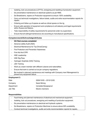 - Isolating, lock out procedures (LOTTO), energizing and resetting of production equipment.
- Do preventative maintenance on electrical systems as per RMS.
- Do Breakdowns, repairs on Production equipment to ensure 100% availability.
- Carry out technical investigations, failure tickets, audits and write recommendation reports for
repairs.
- Ordering and follow up of spares as well as critical spares on the rig.
- Ensure safe operation of equipment and compliance to all statutory and legal requirements
within Russia and Nabors.
- Take responsibility of safety requirements for personnel under my supervision.
- Ensure that all settings/maintenance are according to manufacture specifications.
Competencies/skills/knowledge/attributes
- Oil Filed courses completed:
- Advance safety Audit (ASA)
- Electrical Maintenance for Top Drive(Canrig)
- Fire Protection and Prevention Awareness
- First Aid And CPR
- HSE Leadership
- HSE Rig Pass
- Hydrogen Sulphide (H2S) Training
- JSA Training
- Work as a team member with different cultures and nationalities.
- Ensure that work is carried out as per company regulations.
- Be involved in planned maintenance and meetings with Company man/ Management to
prevent any equipment failure
Employment 3:
Date 2009/10/05 – 2010/12/05
Company Sasol Mining
Department Irenedale Bossjespruit
Job Title Electro mechanic
Responsibilities
- Fault finding and planned maintenance of electrical and mechanical equipment.
- Isolating, lock out procedures, energizing and resetting of production equipment.
- Do preventative maintenance on electrical and hydraulic systems.
- Do Breakdowns, repairs on Production Machines to ensure above 90% availability.
- Conduct technical investigations, audits and write recommendation reports for repairs.
5
 