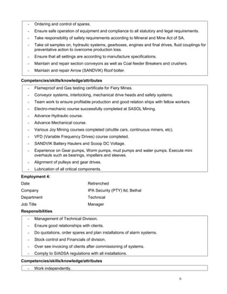 - Ordering and control of spares.
- Ensure safe operation of equipment and compliance to all statutory and legal requirements.
- Take responsibility of safety requirements according to Mineral and Mine Act of SA.
- Take oil samples on, hydraulic systems, gearboxes, engines and final drives, fluid couplings for
preventative action to overcome production loss.
- Ensure that all settings are according to manufacture specifications.
- Maintain and repair section conveyors as well as Coal feeder Breakers and crushers.
- Maintain and repair Arrow (SANDVIK) Roof bolter.
Competencies/skills/knowledge/attributes
- Flameproof and Gas testing certificate for Fiery Mines.
- Conveyor systems, interlocking, mechanical drive heads and safety systems.
- Team work to ensure profitable production and good relation ships with fellow workers.
- Electro-mechanic course successfully completed at SASOL Mining.
- Advance Hydraulic course.
- Advance Mechanical course.
- Various Joy Mining courses completed (shuttle cars, continuous miners, etc).
- VFD (Variable Frequency Drives) course completed.
- SANDVIK Battery Haulers and Scoop DC Voltage.
- Experience on Gear pumps, Worm pumps, mud pumps and water pumps. Execute mini
overhauls such as bearings, impellers and sleeves.
- Alignment of pulleys and gear drives.
- Lubrication of all critical components.
Employment 4:
Date Retrenched
Company IPA Security (PTY) ltd, Bethal
Department Technical
Job Title Manager
Responsibilities
- Management of Technical Division.
- Ensure good relationships with clients.
- Do quotations, order spares and plan installations of alarm systems.
- Stock control and Financials of division.
- Over see invoicing of clients after commissioning of systems.
- Comply to SIADSA regulations with all installations.
Competencies/skills/knowledge/attributes
- Work independently.
6
 