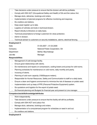 - Take decisions under pressure to ensure that the division will still be profitable.
- Comply with OSH ACT (Occupational Safety and Health) of SA and the Labour Act.
- Manage stock, deliveries, bookings and orders.
- Implementation of planned programs for effective monitoring and response.
- Do creditors and debtors.
- Keep asset register up to date.
- Logistics of vehicles and tools in technical division.
- Report directly to Directors on daily basis.
- Technical presentations to foreign customers for close protection.
- Admin in division.
- Technical adviser to customers on security installations, alarms, electrical fencing.
Employment 5
Date 01-05-2007 – 01-03-2009
Company National Potato Cooperation, SA
Department Bethal, Mpumalanga
Job title Manager
Responsibilities
- Management of cold storage facility.
- Ensure good relationships with clients.
- Do maintenance and repairs on compressors, cooling towers and pumps for cold rooms.
- Planning schedules for maintenance on cold rooms, daily monthly and yearly.
- Invoicing of clients.
- Planning of cold room capacity (15000sqaure meters).
- Responsible for Human Resources, Safety and Communication to staff on a daily basis.
- Ensure a clean and hygienic environment to minimize the risk of diseases on potato seed.
- Implementation and up keep of PPE (Personal Protective Equipment) system.
- Do quotations and logistics for the export of potato seed.
- Do financial planning and Budgets for financial year and present to Line manager.
Competencies/skills/knowledge/attributes
- Work independently.
- Take decisions under pressure to ensure that the facility will still be profitable.
- Comply with OSH ACT and Labour Act.
- Manage stock, deliveries, bookings and orders.
- Implementation of a computerized program for schedules on seed in and out.
- Do creditors and debtors.
Employment 6
7
 