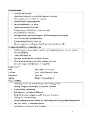 Responsibilities
- Generate new business.
- Negotiate contracts and co-ordinate shutdowns on factories.
- Follow ups on customer orders and products.
- Implementing management systems.
- Recruit foreigners to South Africa.
- Handle pay queries of contactors.
- Ensure customer satisfaction on current contracts.
- Do quotations and estimates.
- Working towards a good profit margin for the business to grow and expand.
- Future planning and financial estimates.
- Ensure positive attitudes of personnel.
- Attend management meetings at head office and give feedback to MD.
Competencies/skills/knowledge/attributes
- Handle management queries from customers and negotiate to ensure a win-win situation.
- Work independently.
- Comply with Labour Act.
- Determine budgets and run projects accordingly.
- Attend all site and tender meetings for quotation purposes.
- General management and decision making ability.
Employment 7
Date 01-02-2005 – 30-10-2005
Company Sasol Mining Twistdraai Central
Department Secunda
Job title Electro-mechanic Sect. 15
Responsibilities
- Faultfinding and service of electrical and mechanical equipment.
- Isolating, energizing and resetting of production equipment.
- Do preventative maintenance.
- Do Breakdowns on Production Machines.
- Conduct technical investigations, audits and report deviations.
- Ordering and control of spares.
- Ensure save operation of equipment and compliance to all statutory and legal requirements.
- Take responsibility of safety requirements.
- Identification on defects and reporting/repair.
9
 