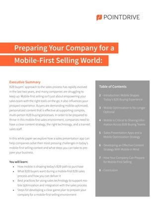 Preparing Your Company for a
Mobile-First Selling World:
POINTDRIVE
Executive Summary
B2B buyers’ approach to the sales process has rapidly evolved
in the last two years, and many companies are struggling to
keep up. Mobile-first selling isn’t just about empowering your
sales team with the right tools on the go; it also influences your
prospect experience. Buyers are demanding mobile-optimized,
personalized content that is effective at supporting complex,
multi-person B2B buying processes. In order to be prepared to
thrive in this mobile-first sales environment, companies need to
have a clear content strategy, the right technology, and a trained
sales staff.
In this white paper we explore how a sales presentation app can
help companies solve their most pressing challenges in today’s
mobile-first selling context and what steps you can take to pre-
pare your business.
You will learn:
•	 How mobile is shaping today’s B2B path to purchase
•	 What B2B buyers want during a mobile-first B2B sales
process and how you can deliver it
•	 Best practices for using sales technology to support mo-
bile optimization and integration with the sales process
•	 Steps for developing a clear game plan to prepare your
company for a mobile-first selling environment
Table of Contents
2 - Introduction: Mobile Shapes
Today’s B2B Buying Experience
3 - Mobile Optimization Is No Longer
Optional
4 - Mobile Is Critical to Sharing Infor-
mation Across B2B Buying Teams
5 - Sales Presentation Apps and a
Mobile Optimization Strategy
6 - Developing an Effective Content
Strategy With Mobile in Mind
7 - How Your Company Can Prepare
for Mobile-First Selling
8 - Conclusion
 