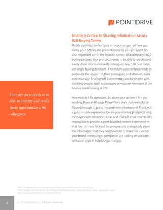 Mobile Is Critical to Sharing Information Across
B2B Buying Teams
Mobile optimization isn’t just an important part of how you
frame your pitches and presentations for your prospect. It’s
also important within the broader context of a company’s B2B
buying process. Your prospect needs to be able to quickly and
easily share information with colleagues. Few B2B purchases
are single buying decisions. This means your content needs to
persuade the researcher, their colleagues, and often a C-suite
executive with final signoff. Content may also be shared with
ancillary people, such as company advisors or members of the
finance team looking at ROI.
How easy is it for a prospect to share your content? Are you
sending them an 80-page PowerPoint deck that needs to be
flipped through to get to the pertinent information? That’s not
a great mobile experience. Or are you emailing prospects long
messages with embedded links and multiple attachments? It’s
impossible to provide a great branded content experience in
that format – and it’s hard for prospects to strategically share
the information that they need in order to make the case for
your brand. Increasingly, companies are looking at sales pre-
sentation apps to help bridge that gap.
POINTDRIVE
Your prospect needs to be
able to quickly and easily
share information with
colleagues.
© 2015 PointDrive LLC. All Rights Reserved.
6
http://blog.topohq.com/buying-experience-important-thing-sales-marketing/
7
http://www.customer-service.com/blog/201303/companies_misunderstand_what_customers_want
8
http://www.walkerinfo.com/Customers2020/
4
 