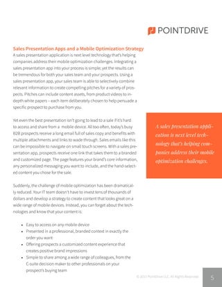 POINTDRIVE
© 2015 PointDrive LLC. All Rights Reserved.
5
A sales presentation application is next level technology that’s helping
companies address their mobile optimization challenges. Integrating a
sales presentation app into your process is simple; yet the results can
be tremendous for both your sales team and your prospects. Using a
sales presentation app, your sales team is able to selectively combine
relevant information to create compelling pitches for a variety of pros-
pects. Pitches can include content assets, from product videos to in-
depth white papers – each item deliberately chosen to help persuade a
specific prospect to purchase from you.
Yet even the best presentation isn’t going to lead to a sale if it’s hard
to access and share from a mobile device. All too often, today’s busy
B2B prospects receive a long email full of sales copy and benefits with
multiple attachments and links to wade through. Sales emails like this
can be impossible to navigate on small touch screens. With a sales pre-
sentation app, prospects receive one link that takes them to a branded
and customized page. The page features your brand’s core information,
any personalized messaging you want to include, and the hand-select-
ed content you chose for the sale.
Suddenly, the challenge of mobile optimization has been dramatical-
ly reduced. Your IT team doesn’t have to invest tens of thousands of
dollars and develop a strategy to create content that looks great on a
wide range of mobile devices. Instead, you can forget about the tech-
nologies and know that your content is:
•	 Easy to access on any mobile device
•	 Presented in a professional, branded context in exactly the
	 order you want
•	 Offering prospects a customized content experience that
	 creates positive brand impressions
•	 Simple to share among a wide range of colleagues, from the
	 C-suite decision maker to other professionals on your
	 prospect’s buying team
A sales presentation appli-
cation is next level tech-
nology that’s helping com-
panies address their mobile
optimization challenges.
Sales Presentation Apps and a Mobile Optimization Strategy
 