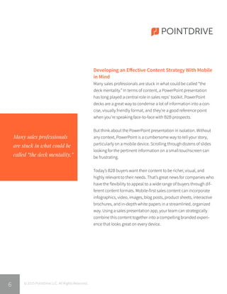 POINTDRIVE
Many sales professionals
are stuck in what could be
called “the deck mentality.”
© 2015 PointDrive LLC. All Rights Reserved.
6
Developing an Effective Content Strategy With Mobile
in Mind
Many sales professionals are stuck in what could be called “the
deck mentality.” In terms of content, a PowerPoint presentation
has long played a central role in sales reps’ toolkit. PowerPoint
decks are a great way to condense a lot of information into a con-
cise, visually friendly format, and they’re a good reference point
when you’re speaking face-to-face with B2B prospects.
But think about the PowerPoint presentation in isolation. Without
any context, PowerPoint is a cumbersome way to tell your story,
particularly on a mobile device. Scrolling through dozens of slides
looking for the pertinent information on a small touchscreen can
be frustrating.
Today’s B2B buyers want their content to be richer, visual, and
highly relevant to their needs. That’s great news for companies who
have the flexibility to appeal to a wide range of buyers through dif-
ferent content formats. Mobile-first sales content can incorporate
infographics, video, images, blog posts, product sheets, interactive
brochures, and in-depth white papers in a streamlined, organized
way. Using a sales presentation app, your team can strategically
combine this content together into a compelling branded experi-
ence that looks great on every device.
 