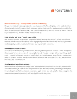 POINTDRIVE
© 2015 PointDrive LLC. All Rights Reserved.
How Your Company Can Prepare for Mobile-First Selling
Many companies that have thought about the advantages of mobile-first selling focus on the productivity ben-
efits to their sales team. These are critical – but they’re not the whole story. The real opportunity in mobile-first
selling is understanding how mobile needs are changing the B2B path to purchase and the experience that B2B
buyers are demanding. Make the most of this opportunity by:
Understanding your buyers’ mobile usage habits:
How are your customers and prospects using mobile devices? Evaluate your analytics and talk to customers
to better understand how mobile devices are changing their process. Studies show that mobile usage is on the
rise. Strategically invest in areas that will improve your buyers mobile experience.
Revisiting your content strategy:
Are you stuck in “deck mentality?” Understanding that today’s B2B buyers want access to a richer, more person-
alized range of content is important. By expanding the formats that you’re using to tell your brand story, you’ll
create a more compelling sales experience and effectively connect with a wider range of buyers. A sales presen-
tation app makes it simple to seamlessly blend visual content like video and infographics with deeper content
like case studies and white papers.
Simplifying your optimization strategy:
Mobile optimization for your sales strategy doesn’t require investing hundreds of hours or tens of thousands of
dollars. Focus on easy to use tools like sales presentation apps that can completely transform your bottom of
the funnel experience. Rolling out a sales presentation app is simple – and with just a few clicks, every pitch that
you send to a prospective customer is fully optimized for mobile-first selling.
7
 