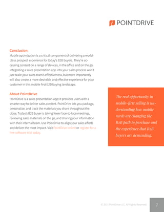 POINTDRIVE
The real opportunity in
mobile-first selling is un-
derstanding how mobile
needs are changing the
B2B path to purchase and
the experience that B2B
buyers are demanding.
© 2015 PointDrive LLC. All Rights Reserved.
Conclusion
Mobile optimization is a critical component of delivering a world-
class prospect experience for today’s B2B buyers. They’re ac-
cessing content on a range of devices, in the office and on the go.
Integrating a sales presentation app into your sales process won’t
just scale your sales team’s effectiveness, but more importantly
will also create a more desirable and effective experience for your
customer in this mobile first B2B buying landscape.
About PointDrive
PointDrive is a sales presentation app: It provides users with a
smarter way to deliver sales content. PointDrive lets you package,
personalize, and track the materials you share throughout the
close. Today’s B2B buyer is taking fewer face-to-face meetings,
reviewing sales materials on the go, and sharing your information
with their internal team. Use PointDrive to align your sales efforts
and deliver the most impact. Visit PointDrive online or register for a
free software trial today.
7
 