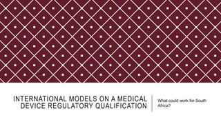 INTERNATIONAL MODELS ON A MEDICAL
DEVICE REGULATORY QUALIFICATION
What could work for South
Africa?
 
