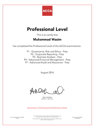 Professional Level
This is to certify that
Muhammad Wasim
has completed the Professional Level of the ACCA examinations:
P1 - Governance, Risk and Ethics - Pass
P2 - Corporate Reporting - Pass
P3 - Business Analysis - Pass
P4 - Advanced Financial Management - Pass
P7 - Advanced Audit and Assurance - Pass
August 2014
Alan Hatfield
director - learning
Association of Chartered Certified Accountants
ACCA REGISTRATION NUMBER:
1661352
This certificate remains the property of ACCA and must not in any
circumstances be copied, altered or otherwise defaced.
ACCA retains the right to demand the return of this certificate at any
time and without giving reason.
CERTIFICATE NUMBER:
34543896467
 