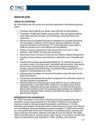 1 of 5
Results you can rely on
BRAD WILSON
AREAS OF EXPERTISE
Mr. Brad Wilson has GIS survey and technical experience in the following general
areas:
 Computer aided drafting and design using AutoCAD and MicroStation
 Preparation of alignment sheets, property plots, map and pipeline drafting,
quad maps and quad excerpts, permit drawings, document control and
supervision.
 Researching and programming ways to streamline survey data processing
from the stage of collection to the stage of drawing completion; through
programming feature code libraries, in Trimble Geomatics and Inroads to
make the process much more efficient and cost effective
 Written numerous procedures to help remove the human error in data
collection, data QA/QC and data post processing
 Streamlined data to the point of GIS and into Pipeline Integrity Management
 Created numerous feature code libraries to make data more compatible with
GIS.
 Created and managed spreadsheets/databases for material documents, x-
ray reader sheets, purchase orders, hydrostatic test documents, field reports,
survey notes and photographs for data records integrity management,
through organized data deliverables, Hyperlinked data to geographic X,Y,Z
locations in spreadsheets and in GIS.
 Utilized loader templates mirroring the GIS tables to load GIS data into the
client GIS systems.
 Constantly evolving/streamlining data management for small data projects to
big data operations management.
 Performed field and office training to show different ways of utilizing and
collecting data to make data 100% usable from a positional and content
standpoint, collecting only the data necessary in the field and linking that
data to data records to pull in the necessary data variables not collected in
the field by collecting match numbers in the field that match to numbers in
data records integrity.
REPRESENTATIVE EXPERIENCE
Mr. Wilson has spent my time since 1999 researching and programming ways to
streamline survey data processing from the stage of collection to the stage of
drawing completion; through programming feature code libraries, in Trimble
Geomatics and Inroads, he has been able to make the process much more efficient
and cost effective. Since the Gulfstream project completion in 1999 he has worked
as a Survey/GIS Data Technician Coordinator on countless projects, learning new
ways to take the information collected in the field and use the data for GIS tables,
station and offset reports, traverse reports, DOT reports, X-ray reports, as-built weld
reports, pi calculations, weld calculations, DTM's, profiling, cross sections,
 