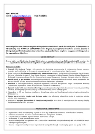 AJAY KUMAR
Mail id: hr.ajaykumar@gmail.com Mob: 9623552582
An astute professional withover 29 years of comprehensive experience which includes 9 years plus experience in
HR leadership role IN PRIVATE CORPORATE besides 20 years plus experience in defense services. Capable of
driving strategic HR initiatives to realize bottom line results and enhance employee engagement in the pursuit of
the organizational objectives.
CAREER ABSTRACT
Proven track record in driving strategic HR initiatives in manufacturing set up. Deft in realigning HR practices for
organizational development through human capital development besides peaceful and harmonious IR.
Management Profile
 Strategic HR Business Partner with expertise in developing, recommending & implementing human resources
strategies and contributing to the corporate strategic agenda by promoting a culture of performance.
 Strong exposure in developing & implementing a clear people strategy for the organisation, ensuring that services are
delivered effectively through all Core Human Resource components including Strategic Planning, Change Management,
Training & Development, Leadership Development, Performance Management, Employee Welfare & Industrial Relations.
 Restructuring of HR Systems with deftness in maintaining harmonious industrial relations among management and
workers through efficient administration and resolution of employees grievances.
 Expertise in handling Restructuring, Employee engagement, Reward & Recognitions, People Development, Nurturing
Culture in the Organization, Talent Acquisition and innovative HRM Practices.
 Dynamic leader with expertise in delivering sustained organizational growth in dynamic environments, establishing
structure, building employee value, driving vision and achieving critical strategic goals.
 Competent in HR and Statutory compliances, disciplinary actions and handling court matters, implementing various
EHS initiatives.
 Change agent, creative thinker and decision maker who effectively balanced the needs of employees with the
mission of the organization.
 Proficient in design & development of compensation packages at all levels of the organization and driving Company
Social Responsibility (CSR) initiatives.
PROFESSIONAL ACHIEVEMENTS
 Implemented “Open House Meeting” in plants to share PQCDSM related information with shop floor members.
 Extensive recruitments at various levels of staff/middle management members.
 Campus hiring of fixed term diploma trainees from various colleges.
 Instrumental in wage settlement with unions.
 Workedon employee engagementsandODinitiatives. Developed&implementedsystemforcontractual labour
& temporary employees.
 Reduced manpower cost by increase in productivity and quality through visual display system and quality circle.
 