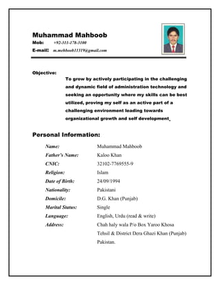Muhammad Mahboob
Mob: +92-311-178-3100
E-mail: m.mehboob11319@gmail.com
Objective:
To grow by actively participating in the challenging
and dynamic field of administration technology and
seeking an opportunity where my skills can be best
utilized, proving my self as an active part of a
challenging environment leading towards
organizational growth and self development.
Personal Information:
Name: Muhammad Mahboob
Father’s Name: Kaloo Khan
CNIC: 32102-7769555-9
Religion: Islam
Date of Birth: 24/09/1994
Nationality: Pakistani
Domicile: D.G. Khan (Punjab)
Marital Status: Single
Language: English, Urdu (read & write)
Address: Chah haly wala P/o Box Yaroo Khosa
Tehsil & District Dera Ghazi Khan (Punjab)
Pakistan.
 
