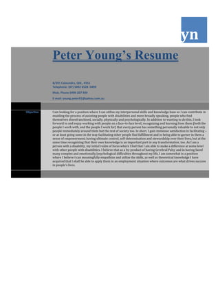 yn
Peter Young’s Resume
8/201 Caloundra, Qld., 4551
Telephone: (07) 5492 6528 0499
Mob. Phone 0499 207 939
E-mail: young.peter81@yahoo.com.au
Objective I am looking for a position where I can utilize my interpersonal skills and knowledge base so I can contribute in
enabling the process of assisting people with disabilities and more broadly speaking, people who find
themselves disenfranchised, socially, physically and psychologically. In addition to wanting to do this, I look
forward to and enjoy working with people on a face-to-face level, recognizing and learning from them (both the
people I work with, and the people I work for) that every person has something personally valuable to not only
people immediately around them but the rest of society too. In short, I gain immense satisfaction in facilitating –
or at least going some in the way facilitating other people find fulfillment and in being able to garner in them a
sense of empowerment; having ultimate control, self-determination and stewardship over their lives, but at the
same time recognizing that their own knowledge is an important part in any transformation, too. As I am a
person with a disability, my initial realm of focus where I feel that I am able to make a difference at some level
with other people with disabilities. I believe that as a by-product of having Cerebral Palsy and in having faced
many complex and emotionally/psychological difficulties throughout my life, I am somewhat in a position
where I believe I can meaningfully empathize and utilize the skills, as well as theoretical knowledge I have
acquired that I shall be able to apply them in an employment situation where outcomes are what drives success
in people’s lives.
 