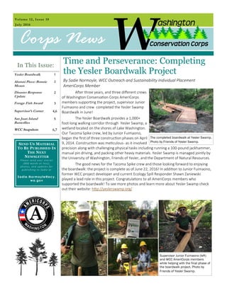 Volume 12, Issue 10
July 2016
Corps News
SEND US MATERIAL
TO BE PUBLISHED IN
THE NEXT
NEWSLETTER
Please send your stories
(800 words or less),
photos, and updates for
publishing to Sadie at
Sadie.Normoyle@ecy.
wa.gov
In This Issue:
Yesler Boardwalk 1
Alumni Piece: Bonnie
Meaux
2
Disaster Response
Update
2
Forage Fish Award 3
Supervisor’s Corner 4,6
San Juan Island
Butterflies
5
WCC Snapshots 6,7
Time and Perseverance: Completing
the Yesler Boardwalk Project
By Sadie Normoyle, WCC Outreach and Sustainability Individual Placement
AmeriCorps Member
After three years, and three different crews
of Washington Conservation Corps AmeriCorps
members supporting the project, supervisor Junior
Fuimaono and crew completed the Yesler Swamp
Boardwalk in June!
The Yesler Boardwalk provides a 1,000+
foot-long walking corridor through Yesler Swamp, a
wetland located on the shores of Lake Washington.
Our Tacoma Spike crew, led by Junior Fuimaono,
began the first of three construction phases on April
9, 2014. Construction was meticulous- as it involved
precision along with challenging physical tasks including running a 100-pound jackhammer,
manual pin driving, and packing other heavy materials. Yesler Swamp is managed jointly by
the University of Washington, Friends of Yesler, and the Department of Natural Resources.
The good news for the Tacoma Spike crew and those looking forward to enjoying
the boardwalk: the project is complete as of June 22, 2016! In addition to Junior Fuimaono,
former WCC project developer and current Ecology Spill Responder Shawn Zaniewski
played a lead role in this project. Congratulations to all AmeriCorps members who
supported the boardwalk! To see more photos and learn more about Yesler Swamp check
out their website: http://yeslerswamp.org/
The completed boardwalk at Yesler Swamp.
Photo by Friends of Yesler Swamp.
Supervisor Junior Fuimaono (left)
and WCC AmeriCorps members
while helping with the final phase of
the boardwalk project. Photo by
Friends of Yesler Swamp.
 