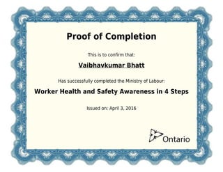 Proof of Completion
This is to confirm that:
Vaibhavkumar Bhatt
Has successfully completed the Ministry of Labour:
Worker Health and Safety Awareness in 4 Steps
Issued on: April 3, 2016
 