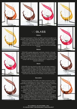History
Founded and based in Parma, an Italian centre of excellence for
industry, culture and arts where high-quality machine-made glass
is at home, VDGLASS has the objective to deliver creative
solutions to promotional drinking glasses with expertise and
professionalism, from the design of a new mould to a glass
product in line with the marketing needs of food and beverage
brands.
Market
VDGLASS supplies glassware worldwide, directly or through
agents, partners and distributors. Every step of the production
cycle is managed internally; from the selection of shapes and
raw materials to the finished branded product. Top efficiency and
reactivity are guaranteed by a customer service working in close
contact with the production department, in respect of the
required standards.
Brand
VDGLASS, the new brand by Vetro Due, has been created in
order to increase diffusion internationally and spread a modern
communication by means of a new website as well as social
media and sponsorships with events and fairs related to the
beverage world. With this new dress the Company addresses
more and more attention to the areas of wine and horeca.
Decoration
Printing techniques VDGLASS is the ideal companion when it
comes to interpreting your brand image and your customers’
expecations and helping you create or select bespoke, exclusive,
unique glass forms with expertise and creativity.
At VDGLASSLAB, the creative workshop at Vetro Due, projects
are born and grown from design to rendering, from shape to its
branding, from pilot mould sample to mass production.
In addition, chosen glass forms can be personalised by a wide
range of printing and decorating methods with the aim of
creating a fitting vehicle of your drink’s character.
The synergy between design and production is fundamental for
the creation of glasses both original and functional, appealing
and cost-efficient, expression of a brand image and work tool for
bartenders and professionals of the beverage world.
VIA LA SPEZIA N. 158 43126 PARMA - ITALY
PH. 0039.0521.990911 | INFO@VDGLASS.IT | WWW.VDGLASS.IT
 