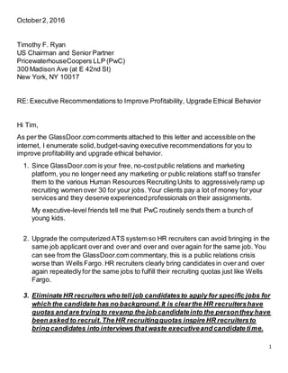 1
October2, 2016
Timothy F. Ryan
US Chairman and Senior Partner
PricewaterhouseCoopers LLP (PwC)
300 Madison Ave (at E 42nd St)
New York, NY 10017
RE: Executive Recommendations to Improve Profitability, Upgrade Ethical Behavior
Hi Tim,
As per the GlassDoor.com comments attached to this letter and accessible on the
internet, I enumerate solid,budget-saving executive recommendations for you to
improve profitability and upgrade ethical behavior.
1. Since GlassDoor.com is your free, no-costpublic relations and marketing
platform, you no longer need any marketing or public relations staff so transfer
them to the various Human Resources Recruiting Units to aggressivelyramp up
recruiting women over 30 for your jobs. Your clients pay a lot of money for your
services and they deserve experiencedprofessionals on their assignments.
My executive-level friends tell me that PwC routinely sends them a bunch of
young kids.
2. Upgrade the computerized ATS system so HR recruiters can avoid bringing in the
same job applicant over and over and over and over again for the same job. You
can see from the GlassDoor.com commentary, this is a public relations crisis
worse than Wells Fargo. HR recruiters clearly bring candidates in over and over
again repeatedlyfor the same jobs to fulfill their recruiting quotas just like Wells
Fargo.
3. Eliminate HR recruiters who tell job candidatesto apply for specific jobs for
which the candidate has no background.It is clearthe HR recruitershave
quotas and are trying to revamp the job candidateinto the personthey have
been asked to recruit. The HR recruitingquotas inspire HR recruitersto
bring candidates into interviews that waste executiveand candidate time.
 
