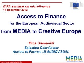 ec.europa.eu/culture/media
Olga Sismanidi
Selection Coordinator
Access to Finance i2i AUDIOVISUAL
EIPA seminar on microfinance
11 December 2012
Access to Finance
for the European Audiovisual Sector
from MEDIA to Creative Europe
 