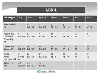 Seg Terça Quarta Quinta Sexta Sab Dom
Rede Social -
RS
1
RS - HC
2
RS - HC
3
RS - HC
4
RS - HC
5
AP-PQ
6
AP-PQ
Radd’s nas
Quadras e
Eixão -RQ -
RE
7
RS - PA
8
RS – AM
9
RS - HC
10
RS - F
11
RS - HC
12
RQ
13
RE
Calendário
Saúde - CS
14
RS - PA
15
RS - HC
16
RS - HC
17
RS - HC
18
RS - HC
19
RQ
20
RE
Outros-
Ações
Parceiros -AP
21
Feriad
o
22
RS - PA
23
RS - AM
24
RS - F
25
RS - HC
26
RQ
27
RE
F, PA, HC,
AM
28
RS - PA
29
RS - HC
30
RS - HC
10
 