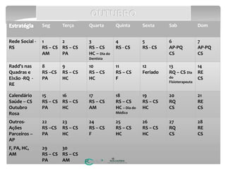 Seg Terça Quarta Quinta Sexta Sab Dom
Rede Social -
RS
1
RS – CS
AM
2
RS – CS
PA
3
RS – CS
HC – Dia do
Dentista
4
RS - CS
5
RS - CS
6
AP-PQ
CS
7
AP-PQ
CS
Radd’s nas
Quadras e
Eixão -RQ -
RE
8
RS –CS
PA
9
RS – CS
HC
10
RS – CS
HC
11
RS – CS
F
12
Feriado
13
RQ – CS Dia
do
Fisioterapeuta
14
RE
CS
Calendário
Saúde – CS
Outubro
Rosa
15
RS – CS
PA
16
RS – CS
HC
17
RS – CS
AM
18
RS – CS
HC – Dia do
Médico
19
RS – CS
HC
20
RQ
CS
21
RE
CS
Outros-
Ações
Parceiros –
AP
22
RS –CS
PA
23
RS – CS
HC
24
RS – CS
F
25
RS – CS
HC
26
RS – CS
HC
27
RQ
CS
28
RE
CS
F, PA, HC,
AM
29
RS – CS
PA
30
RS – CS
AM 16
 