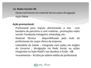 1.b Redes Sociais: RS
 Desenvolvimento de material técnico para divulgação
 Ação Diária
Ação promocional:
 Profissional para imputs alimentando o site com
bandeira de parceiros e com matérias , promoções redes
sociais: Facebook; Instagram; whatsApp, etc.
 Material Técnico - disponibilizado pela rede de
profissionais do corpo clínico da empresa
 Calendário de Saúde – Integrado com ações em órgãos
do Governo , divulgação via Rede Social, ou ações
integradas na Ação Radd’s nas Quadras e Eixão – CS
Investimento – R$ 800,00 salário médio do profissional
20
 