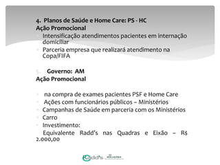 4. Planos de Saúde e Home Care: PS - HC
Ação Promocional
 Intensificação atendimentos pacientes em internação
domiciliar
 Parceria empresa que realizará atendimento na
Copa/FIFA
5. Governo: AM
Ação Promocional
 na compra de exames pacientes PSF e Home Care
 Ações com funcionários públicos – Ministérios
 Campanhas de Saúde em parceria com os Ministérios
 Carro
• Investimento:
Equivalente Radd’s nas Quadras e Eixão – R$
2.000,00
22
 