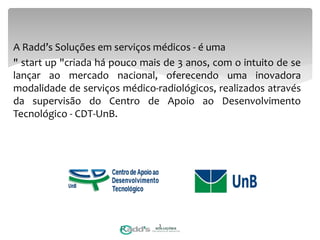 A Radd’s Soluções em serviços médicos - é uma
" start up "criada há pouco mais de 3 anos, com o intuito de se
lançar ao mercado nacional, oferecendo uma inovadora
modalidade de serviços médico-radiológicos, realizados através
da supervisão do Centro de Apoio ao Desenvolvimento
Tecnológico - CDT-UnB.
3
 