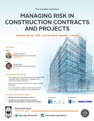 REGISTER NOW
1-877-927-7936 | CanadianInstitute.com/TOConstructionContracts EARN
CPD
HOURS@CI_Legal #CIContracts The Canadian Legal Network
CO-CHAIRS
Day 1
Brendan D. Bowles
Managing Partner, Construction Law
Glaholt LLP
Day 2
Michele Kidd
Vice President and General Counsel
EllisDon
MANAGING RISK IN
CONSTRUCTION CONTRACTS
AND PROJECTS
The Canadian Institute’s
January 26–27, 2016 | Marriott Bloor Yorkville | Toronto
TOP REASONS TO ATTEND
	 Hear strategies for success directly from legal thought leaders
and leading industry stakeholders on managing risk in
construction contracts and projects
	 Keep abreast of critical construction law reforms in Canada
and Ontario
	 Learn about effective methods of allocating risk related
to cost, scheduling, insurance, and site contamination
INTERACTIVE MASTER CLASSES
A	 Drafting Precise Construction Contracts
B	 Managing Environmental and Occupational
Health and Safety Risks on Construction Projects
Supported by:Sponsored by:
 
