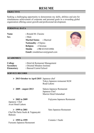 RESUME
OBJECTIVE
Seeking a challenging opportunity to demonstrate my skills, abilities and aim for
simultaneous achievement of corporate and personal goals in a rewarding global
organization offering career growth and professional development.
PERSONAL DATA
Name : Ronald M. Clasiete
Sex : Male
Marital Status : Married
Nationality : Filipino
Religion : Christian
Mobile :+92 03354518906
Email: ronaldclaseven@gmail.com
ACADEMICS
College : Hotel & Restaurant Management
Secondary : Oriental Mindoro Institute
Elementary : Bansud Central School
SERVICE RECORD
 2013 October to April 2015 Japanese chef
Tokyo Japanese restaurant M,M
Road Lahore
 2009 – august 2013 Sakura Japanese Restaurant
Japanese Chef
Marriot Hotel Islamabad
 2002 to 2009 Fujiyama Japanese Restaurant
Japanese Chef
Avari Hotel Lahore
 1999 to 2001 Sato Japanese Restaurant
Chef De Partie Sushi & Teppanyaki
Bahrain
 1995 to 1999 Commis 1 Sushi
Furusato Japanese Restaurant
 