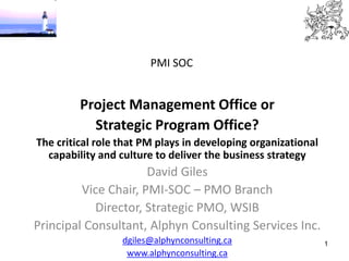1
PMI SOC
Project Management Office or
Strategic Program Office?
The critical role that PM plays in developing organizational
capability and culture to deliver the business strategy
David Giles
Vice Chair, PMI-SOC – PMO Branch
Director, Strategic PMO, WSIB
Principal Consultant, Alphyn Consulting Services Inc.
dgiles@alphynconsulting.ca
www.alphynconsulting.ca
 