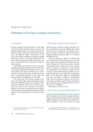 74 MONETARY BULLETIN 2003/2
1. Introduction
Foreign exchange transactions involve a wide range
of risks for credit institutions that are active in the
foreign exchange market. An important risk factor in
foreign exchange transactions concerns their settle-
ment. The financial system relies heavily on the
secure and efficient settlement of foreign exchange
transactions. There is a risk that disruptions in for-
eign exchange settlements would cause a chain reac-
tion in the financial system and spread to those of
other countries.
Central banks have focused closely on the safety
of foreign exchange transactions as part of their func-
tion of promoting financial stability. In recent years,
central banks and market participants have jointly
worked on enhancing the safety of settlement opera-
tions. An important milestone in this respect was
achieved with the establishment of CLS Bank.
This article deals with foreign exchange settle-
ments, the risk that they entail, central bank cooper-
ation in this field and ways to limit settlement risk. It
discusses CLS Bank and the way it reduces settle-
ment risk. There is also a discussion of Iceland’s
position in this respect, measures taken by Icelandic
credit institutions to manage settlement risk and their
attitudes towards participation in CLS Bank’s settle-
ments.
2. The foreign exchange transaction process
Before turning to foreign exchange settlement risk,
the conventional process for handling these settle-
ments needs to be explained. An example may be
given involving two banks, A and B, which make a
foreign exchange transaction. Bank A is Icelandic,
and Bank B Swiss.
Under the transaction, Bank A in Iceland sells
euros to Bank B in Switzerland and receives US dol-
lars in return. The transaction and settlement are con-
ducted through the two banks’ accounts with their
correspondent banks, which operate in the countries
where the respective currencies are issued and are
also participants in the settlement systems of those
currencies. In the settlement process, Bank A’s corre-
spondent bank pays euros to Bank B’s correspondent
bank. At the same time, Bank B’s correspondent
bank pays US dollars to Bank A’s correspondent
bank. The euro payment is settled in the euro pay-
ment system in Europe, and the dollar settlement in
the US payment system. Settlement of these two cur-
rencies is not coordinated.
This process is shown in Fig. 1.
3. Risk factors in foreign exchange transactions
Foreign exchange transactions pose various types of
risk. Participants in the foreign exchange market are
obliged to understand and manage these risk factors
in their operations. Some of the risks are addressed in
official regulations.2 The risk involved in foreign
Hallgrímur Ásgeirsson1
Settlement of foreign exchange transactions
1. The author is Deputy Director of the Central Bank of Iceland’s
Financial Stability Department.
2. See in particular the Solvency Ratio of Credit Institutions and
Undertakings Engaged in Securities Services no. 693/2001, with sub-
 