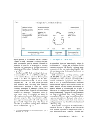 MONETARY BULLETIN 2003/2 83
pay-out position of each member for each currency
vis-à-vis the bank. Using these calculations the bank
sends each member a pay-in schedule. Although the
settlement is gross (i.e. on a payment for payment
basis), the total requirement to fund the settlement is
calculated net. This reduces the liquidity requirement
by up to 90%.
Members pay CLS Bank according to their pay-
in-schedules from 7.00 a.m. to 12.00 noon. This peri-
od was selected because all seven RTGS systems
linked to the bank are operative at this time.
Settlement commences at 7.00 a.m. and is usually
completed by 12.00. The bank accepts payments
from members until 9.00 using their respective
multi-currency accounts to make the foreign
exchange settlements. It examines whether each
member has a sufficient deposit in all currencies to
complete the settlement. Transactions which for
some reason cannot be completed are queued in
order to attempt settlement at the first opportunity. A
settlement is rejected if the transaction does not ful-
fil the requirements made towards it. All in-payments
(pay-ins) and out-payments (pay-outs) should be
concluded by 12.00 noon. Timing of the settlement
process is explained in Fig. 6.23
12. The impact of CLS on risks
As pointed out above, the main objective behind the
establishment of CLS Bank was to eliminate foreign
exchange settlement risk. Foreign exchange settle-
ment risk is divided into credit risk and liquidity risk.
It is worth examining the impact of settlements on
these two risk factors.
CLS settlements by and large eliminate credit
risk. The PVP principle and the requirement for a
positive balance on the settlement account preclude a
situation where failure to pay would entail that CLS
Bank be owed by a settlement member. In order to
ensure that total deposits in settlement accounts are
always positive, the bank imposes a ceiling on the
negative position in each currency and includes a
‘haircut’ on the exchange rate when the total deposit
amount is calculated. Thus as a rule members cannot
lose the principal of their claim even if the counter-
party defaults. This may occur in special cases, how-
ever, so credit risk is not absolutely ruled out. As a
contingency, the bank insists that other members
jointly guarantee to pay the settlement obligation of
a defaulting party.
With regard to liquidity risk, the total deposit in a
settlement account is expected to be sufficient to
allow the bank to perform all out-payments even if a
given participant defaults. However, a situation may
Timing in the CLS settlement processFig. 6
Settlement
Pay
in
Pay
out
Deadline for uni-
lateral revocation
of payment orders
CLS issues a pro-
visional payment
schedule
CLS issues a final
payment schedule
Deadline for
bilateral revoca-
tion of payment
orders
Deadline for
payment in
Asian curren-
cies
Final settlement
Settlement members submit
payment orders
Payment and
settlement
Completion of in-
and out-payments
0.00 7.00 9.00 10.00 12.006.30
23. A more detailed explanation of the settlement process is given in
Bronner, M., pp. 135-139.
 