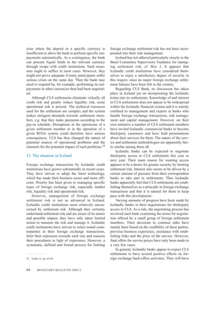 84 MONETARY BULLETIN 2003/2
arise where the deposit in a specific currency is
insufficient to allow the bank to perform specific out-
payments automatically. As a contingency, the bank
can procure liquid funds in the relevant currency
through swaps with credit institutions. Such meas-
ures ought to suffice in most cases. However, they
might not prove adequate if many participants suffer
serious crises on the same day. Then the bank may
need to respond by, for example, performing its out-
payments in other currencies than had been negotiat-
ed.
Although CLS settlements eliminate virtually all
credit risk and greatly reduce liquidity risk, some
operational risk is present. The technical resources
used for the settlement are complex and the system
makes stringent demands towards settlement mem-
bers, e.g. that they make payments according to the
pay-in schedule. Disruptions in the operations of a
given settlement member or in the operation of a
given RTGS system could therefore have serious
consequences. CLS has thus changed the nature of
potential sources of operational problems and the
channels for the potential impact of such problems.24
13. The situation in Iceland
Foreign exchange transactions by Icelandic credit
institutions have grown substantially in recent years.
They have striven to adopt the latest technology,
which has made their business easier and more effi-
cient. Priority has been given to managing specific
types of foreign exchange risk, especially market
risk, liquidity risk and operational risk.
However, management of foreign exchange
settlement risk is not as advanced in Iceland.
Icelandic credit institutions seem relatively uncon-
cerned by settlement risk. Although they certainly
understand settlement risk and are aware of its nature
and possible impact, they have only taken limited
action to measure the risk and manage it. Icelandic
credit institutions have striven to select sound coun-
terparties in their foreign exchange transactions,
limit their exposures towards each one and reassess
their procedures in light of experience. However, a
systematic, defined and formal process for limiting
foreign exchange settlement risk has not been incor-
porated into their risk management.
Iceland has not adhered particularly closely to the
Basel Committee Supervisory Guidance for manag-
ing settlement risk, cf. Box 2. It appears that
Icelandic credit institutions have considered them-
selves to enjoy a satisfactory degree of security in
this respect, since no major foreign exchange settle-
ment failures have been felt in the country.
Regarding CLS Bank, no discussion has taken
place in Iceland yet on incorporating the Icelandic
króna into its settlements. Knowledge of and interest
in CLS settlements does not appear to be widespread
within the Icelandic financial system and it is mainly
confined to management and experts at banks who
handle foreign exchange transactions, risk manage-
ment and capital management. However, on their
own initiative a number of CLS settlement members
have invited Icelandic commercial banks to become
third-party customers and have held presentations
about their services for them. The nature of the serv-
ice and settlement methodologies are apparently fair-
ly similar among them all.
Icelandic banks can be expected to negotiate
third-party access to CLS settlements this year or
next year. Their main reason for wanting access
appears to be a desire for greater security by limiting
settlement risk. Interest also seems to be driven by a
certain amount of pressure from their correspondent
banks to take part in settlements. Thus Icelandic
banks apparently feel that CLS settlements are estab-
lishing themselves as a principle in foreign exchange
transactions and that it is natural for them to keep
pace with this development.
Varying amounts of progress have been made by
Icelandic banks in their negotiations for third-party
access to CLS. As a rule, the negotiating process has
involved each bank examining the terms for negotia-
tion offered by a small group of foreign settlement
members. Their decisions to continue talks have
mainly been based on the credibility of these parties,
previous business experience, assistance with estab-
lishing links and the price of the service. However,
final offers for service prices have only been made in
a very few cases.
In general, Icelandic banks appear to expect CLS
settlements to have several positive effects on for-
eign exchange back-office activities. They will have24. Galati, G., pp. 62-64.
 