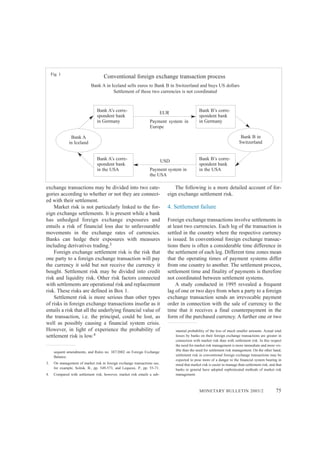 MONETARY BULLETIN 2003/2 75
exchange transactions may be divided into two cate-
gories according to whether or not they are connect-
ed with their settlement.
Market risk is not particularly linked to the for-
eign exchange settlements. It is present while a bank
has unhedged foreign exchange exposures and
entails a risk of financial loss due to unfavourable
movements in the exchange rates of currencies.
Banks can hedge their exposures with measures
including derivatives trading.3
Foreign exchange settlement risk is the risk that
one party to a foreign exchange transaction will pay
the currency it sold but not receive the currency it
bought. Settlement risk may be divided into credit
risk and liquidity risk. Other risk factors connected
with settlements are operational risk and replacement
risk. These risks are defined in Box 1.
Settlement risk is more serious than other types
of risks in foreign exchange transactions insofar as it
entails a risk that all the underlying financial value of
the transaction, i.e. the principal, could be lost, as
well as possibly causing a financial system crisis.
However, in light of experience the probability of
settlement risk is low.4
The following is a more detailed account of for-
eign exchange settlement risk.
4. Settlement failure
Foreign exchange transactions involve settlements in
at least two currencies. Each leg of the transaction is
settled in the country where the respective currency
is issued. In conventional foreign exchange transac-
tions there is often a considerable time difference in
the settlement of each leg. Different time zones mean
that the operating times of payment systems differ
from one country to another. The settlement process,
settlement time and finality of payments is therefore
not coordinated between settlement systems.
A study conducted in 1995 revealed a frequent
lag of one or two days from when a party to a foreign
exchange transaction sends an irrevocable payment
order in connection with the sale of currency to the
time that it receives a final counterpayment in the
form of the purchased currency. A further one or two
Conventional foreign exchange transaction process
Bank A
in Iceland
Bank A in Iceland sells euros to Bank B in Switzerland and buys US dollars
Settlement of these two currencies is not coordinated
Fig. 1
Bank A’s corre-
spondent bank
in Germany
Bank B’s corre-
spondent bank
in Germany
Bank B in
Switzerland
Bank A’s corre-
spondent bank
in the USA
Bank B’s corre-
spondent bank
in the USA
EUR
USD
Payment system in
the USA
Payment system in
Europe
stantial probability of the loss of much smaller amounts. Actual total
losses by banks on their foreign exchange transactions are greater in
connection with market risk than with settlement risk. In this respect
the need for market risk management is more immediate and more vis-
ible than the need for settlement risk management. On the other hand,
settlement risk in conventional foreign exchange transactions may be
expected to pose more of a danger to the financial system bearing in
mind that market risk is easier to manage than settlement risk, and that
banks in general have adopted sophisticated methods of market risk
management.
sequent amendments, and Rules no. 387/2002 on Foreign Exchange
Balance.
3. On management of market risk in foreign exchange transactions see,
for example, Solnik, B., pp. 549-573, and Lequeux, P., pp. 55-71.
4. Compared with settlement risk, however, market risk entails a sub-
 