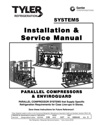 IInnssttaallllaattiioonn &&
SSeerrvviiccee MMaannuuaall
PPAARRAALLLLEELL CCOOMMPPRREESSSSOORRSS
&& EENNVVIIRROOGGUUAARRDD
Save these Instructions for Future Reference!!
These refrigerator systems conform to the Commercial Refrigeration Manufacturers Association Health and Sanitation standard CRS-S1-86.
PRINTED IN Specifications subject to REPLACES ISSUE PART
IN U.S.A. change without notice. EDITION 3/99 DATE 6/07 NO. 5806448 REV. D
Tyler Refrigeration, Refrigerated Mechanical Systems * Yuma, Arizona 49120
PARALLEL COMPRESSOR SYSTEMS that Supply Specific
Refrigeration Requirements for Case Line-ups in Stores.
SYSTEMS
 