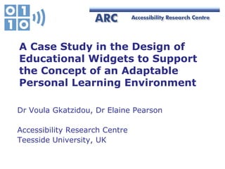 A Case Study in the Design of
Educational Widgets to Support
the Concept of an Adaptable
Personal Learning Environment

Dr Voula Gkatzidou, Dr Elaine Pearson

Accessibility Research Centre
Teesside University, UK
 