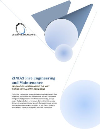ZINDZI Fire Engineering
and Maintenance
INNOVATION - CHALLANGING THE WAY
THINGS HAVE ALWAYS BEEN DONE
Zindzi Fire Engineering, integrated expertise in Automatic Fire
Protection Installation and Maintenance. We are Focused on
being a trusted partner in Fire Protection industry, always
aware that production never stops. Commitment to service
delivery is paramount to our growth. Our experienced service
team and supplier network provides all our clients peace of
mind when it comes to budgetary and time constraints.
 