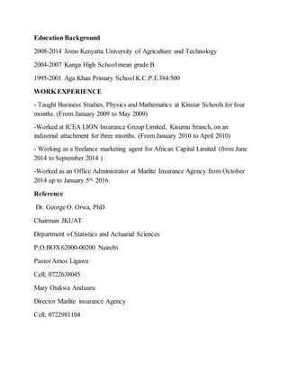 Education Background
2008-2014 Jomo Kenyatta University of Agriculture and Technology
2004-2007 Kanga High Schoolmean grade B
1995-2001 Aga Khan Primary SchoolK.C.P.E384/500
WORK EXPERIENCE
- Taught Business Studies, Physics and Mathematics at Kinstar Schools for four
months. (From January 2009 to May 2009)
-Worked at ICEA LION Insurance Group Limited, Kisumu branch, on an
industrial attachment for three months. (From January 2010 to April 2010)
- Working as a freelance marketing agent for African Capital Limited (from June
2014 to September 2014 )
-Worked as an Office Administrator at Marlite Insurance Agency from October
2014 up to January 5th, 2016.
Reference
Dr. George O. Orwa, PhD
Chairman JKUAT
Department of Statistics and Actuarial Sciences
P.O.BOX62000-00200 Nairobi
PastorAmos Ligawa
Cell; 0722638045
Mary Otakwa Anduuru
Director Marlite insurance Agency
Cell; 0722981104
 