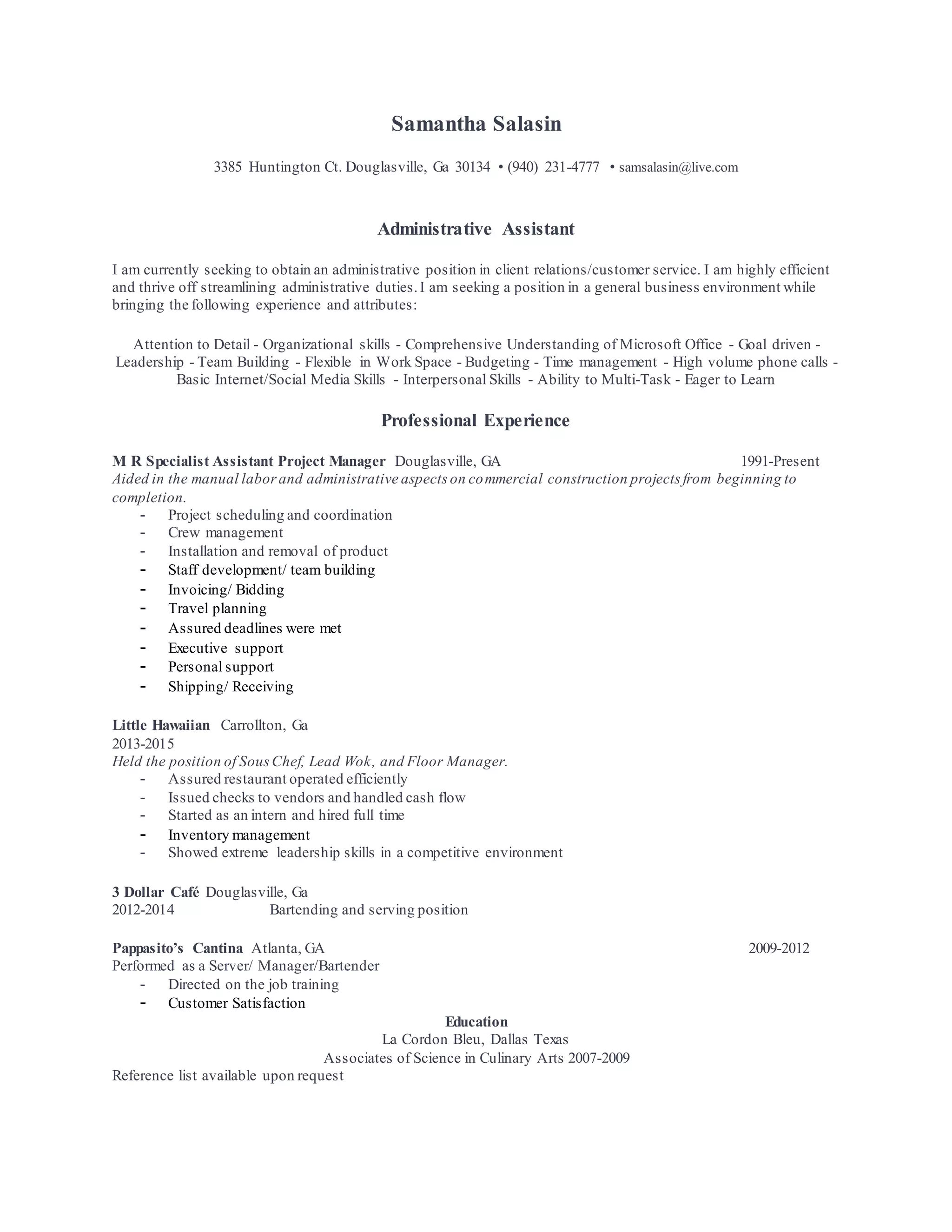 Samantha Salasin
3385 Huntington Ct. Douglasville, Ga 30134 • (940) 231-4777 • samsalasin@live.com
Administrative Assistant
I am currently seeking to obtain an administrative position in client relations/customer service. I am highly efficient
and thrive off streamlining administrative duties.I am seeking a position in a general business environment while
bringing the following experience and attributes:
Attention to Detail - Organizational skills - Comprehensive Understanding of Microsoft Office - Goal driven -
Leadership - Team Building - Flexible in Work Space - Budgeting - Time management - High volume phone calls -
Basic Internet/Social Media Skills - Interpersonal Skills - Ability to Multi-Task - Eager to Learn
Professional Experience
M R Specialist Assistant Project Manager Douglasville, GA 1991-Present
Aided in the manual laborand administrative aspects on commercial construction projects from beginning to
completion.
- Project scheduling and coordination
- Crew management
- Installation and removal of product
- Staff development/ team building
- Invoicing/ Bidding
- Travel planning
- Assured deadlines were met
- Executive support
- Personal support
- Shipping/ Receiving
Little Hawaiian Carrollton, Ga
2013-2015
Held the position of SousChef, Lead Wok, and Floor Manager.
- Assured restaurant operated efficiently
- Issued checks to vendors and handled cash flow
- Started as an intern and hired full time
- Inventory management
- Showed extreme leadership skills in a competitive environment
3 Dollar Café Douglasville, Ga
2012-2014 Bartending and serving position
Pappasito’s Cantina Atlanta, GA 2009-2012
Performed as a Server/ Manager/Bartender
- Directed on the job training
- Customer Satisfaction
Education
La Cordon Bleu, Dallas Texas
Associates of Science in Culinary Arts 2007-2009
Reference list available upon request
 