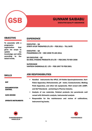 GUNNAMSAIBABU@
YAHOO.CO.IN
+919490238210
1
GSB
OBJECTIVE
To associate with a
progressive
organization that
gives me scope to
update my
knowledge and skills
according to the
latest trends.
SKILLS
SOPSOPSOPSOP
DOCUMENTATIONDOCUMENTATIONDOCUMENTATIONDOCUMENTATION
CONTROLCONTROLCONTROLCONTROL
CAPA REVIEWCAPA REVIEWCAPA REVIEWCAPA REVIEW
OPERATE INSTRUMENTSOPERATE INSTRUMENTSOPERATE INSTRUMENTSOPERATE INSTRUMENTS
GUNNAM SAIBABU
EXECUTIVE-QUALITY ASSURANCE
EXPERIENCE
EXECUTIVE – QA
STIRITI AYUR THERAPIES (P) LTD • FEB 2011 – TILL DATE
EXECUTIVE – QA
PHAARMASIA LTD • DEC 2008 TO JAN 2011
SR EXECUTIVE – QC
SS ORAL HYGIENE PRODUCTS (P) LTD • FEB 2001 TO NOV 2008
SUPERVISOR
VANTECH CHEMICALS (P) LTD • FEB 1997 TO FEB 2001
JOB RESPONSIBILITIES
• Handled instruments like HPLC, UV-Visible Spectrophotometer, Karl-
Fisher Apparatus, Refractometer, pH meter, Conductometer, Melting
Point Apparatus, and other lab equipments. Well versed with cGMP,
and GLP Standards pertaining to Pharma Industry.
• Analysis of raw materials, finished products (ie) parenterals well
versed with titrimetric analysis, instrumental analysis
• Responsible for the maintenance and review of calibrations,
instrument log books.
 