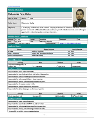 Curriculum Vitae
- 1 -
Personal Information
Muhammad Faraz Khaliq
Date of Birth January 27
th
1979
Father Name Muhammad Khaliq
Objectives A challenging position in a result-oriented company that seeks an ambitious and career conscious
person, where skills will be utilized towards continuous growth and advancement, which offers good
opportunities and challengeable working environment.
Present Contact Credentials
Address A-7/12 Project Azizabad Block No. 08
Area F.B. Area City Karachi (Pakistan)
Mobile No. +92-345-2359129 Email Address farazkhaliq19@gmail.com
Academic History
Degree Board Institute Year Of Passing
B.COM Karachi University Dec 2002
Inter-Commerce Islamia Arts & Commerce Collage Dec 1997
Matriculation (Science) Karachi Academy Dec 1995
Current Experience
Company Post Duration Status
Jaag Broadcasting (Pvt.) Ltd.
(Samaa TV) CTS Executive 15
th
April 2013 Still Working
Job Responsibilities
Responsible for make and maintain CTS.
Responsible for coordinate with MCR and TX for CTS execution.
Responsible for follow up with agencies for release orders.
Responsible for follow up with library about material.
Responsible for making & maintaining commercials prefix.
Responsible for all related work in traffic.
Responsible for solving commercials deviations.
Responsible for giving droppages to clients and agencies
Company Post Duration Status
Media Max (Pvt.) Ltd Manager CTS 01 March, 2004 31
st
March 2013
Job Responsibilities
Responsible for make and maintain CTS.
Responsible for coordinate with MCR for CTS execution.
Responsible for follow up with agencies for release orders.
Responsible for making & maintaining commercials codes.
Responsible for solving commercials deviations.
 