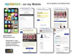 10
myclubstore - on my Mobile AUTO MOBILE OPTIMISATION
MyClubStore
Homescreen Icon
Registration, login,
product & component
display, payment
gateway & reporting.
 